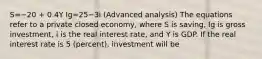 S=−20 + 0.4Y Ig=25−3i (Advanced analysis) The equations refer to a private closed economy, where S is saving, Ig is gross investment, i is the real interest rate, and Y is GDP. If the real interest rate is 5 (percent), investment will be