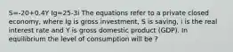 S=-20+0.4Y Ig=25-3i The equations refer to a private closed economy, where Ig is gross investment, S is saving, i is the real interest rate and Y is gross domestic product (GDP). In equilibrium the level of consumption will be ?