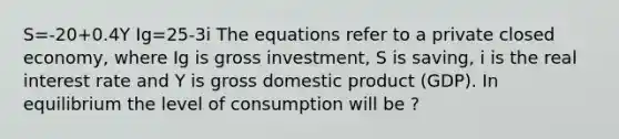 S=-20+0.4Y Ig=25-3i The equations refer to a private closed economy, where Ig is gross investment, S is saving, i is the real interest rate and Y is gross domestic product (GDP). In equilibrium the level of consumption will be ?