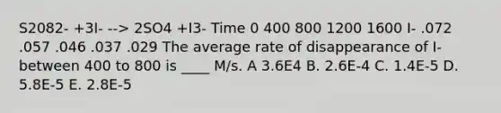 S2082- +3I- --> 2SO4 +I3- Time 0 400 800 1200 1600 I- .072 .057 .046 .037 .029 The average rate of disappearance of I- between 400 to 800 is ____ M/s. A 3.6E4 B. 2.6E-4 C. 1.4E-5 D. 5.8E-5 E. 2.8E-5