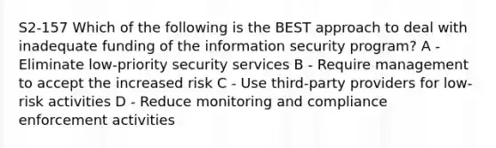 S2-157 Which of the following is the BEST approach to deal with inadequate funding of the information security program? A - Eliminate low-priority security services B - Require management to accept the increased risk C - Use third-party providers for low-risk activities D - Reduce monitoring and compliance enforcement activities