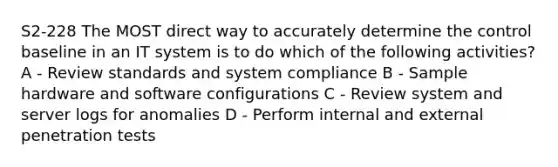 S2-228 The MOST direct way to accurately determine the control baseline in an IT system is to do which of the following activities? A - Review standards and system compliance B - Sample hardware and software configurations C - Review system and server logs for anomalies D - Perform internal and external penetration tests