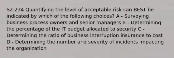 S2-234 Quantifying the level of acceptable risk can BEST be indicated by which of the following choices? A - Surveying business process owners and senior managers B - Determining the percentage of the IT budget allocated to security C - Determining the ratio of business interruption insurance to cost D - Determining the number and severity of incidents impacting the organization