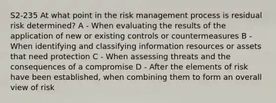 S2-235 At what point in the risk management process is residual risk determined? A - When evaluating the results of the application of new or existing controls or countermeasures B - When identifying and classifying information resources or assets that need protection C - When assessing threats and the consequences of a compromise D - After the elements of risk have been established, when combining them to form an overall view of risk