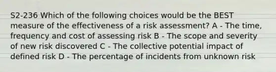 S2-236 Which of the following choices would be the BEST measure of the effectiveness of a risk assessment? A - The time, frequency and cost of assessing risk B - The scope and severity of new risk discovered C - The collective potential impact of defined risk D - The percentage of incidents from unknown risk