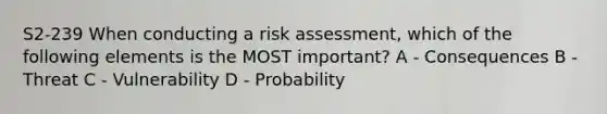 S2-239 When conducting a risk assessment, which of the following elements is the MOST important? A - Consequences B - Threat C - Vulnerability D - Probability