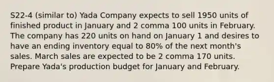 S22-4 (similar to) Yada Company expects to sell 1950 units of finished product in January and 2 comma 100 units in February. The company has 220 units on hand on January 1 and desires to have an ending inventory equal to 80​% of the next​ month's sales. March sales are expected to be 2 comma 170 units. Prepare Yada​'s production budget for January and February.