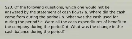 S23. Of the following questions, which one would not be answered by the statement of cash flows? a. Where did the cash come from during the period? b. What was the cash used for during the period? c. Were all the cash expenditures of benefit to the company during the period? d. What was the change in the cash balance during the period?