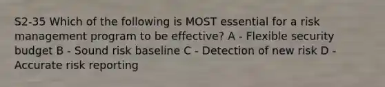 S2-35 Which of the following is MOST essential for a risk management program to be effective? A - Flexible security budget B - Sound risk baseline C - Detection of new risk D - Accurate risk reporting