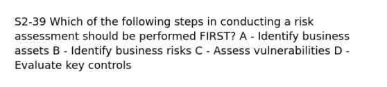 S2-39 Which of the following steps in conducting a risk assessment should be performed FIRST? A - Identify business assets B - Identify business risks C - Assess vulnerabilities D - Evaluate key controls