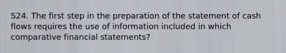 S24. The first step in the preparation of the statement of cash flows requires the use of information included in which comparative financial statements?