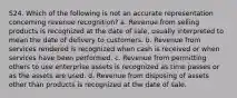 S24. Which of the following is not an accurate representation concerning revenue recognition? a. Revenue from selling products is recognized at the date of sale, usually interpreted to mean the date of delivery to customers. b. Revenue from services rendered is recognized when cash is received or when services have been performed. c. Revenue from permitting others to use enterprise assets is recognized as time passes or as the assets are used. d. Revenue from disposing of assets other than products is recognized at the date of sale.