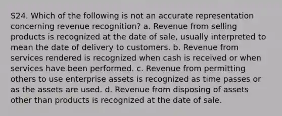 S24. Which of the following is not an accurate representation concerning revenue recognition? a. Revenue from selling products is recognized at the date of sale, usually interpreted to mean the date of delivery to customers. b. Revenue from services rendered is recognized when cash is received or when services have been performed. c. Revenue from permitting others to use enterprise assets is recognized as time passes or as the assets are used. d. Revenue from disposing of assets other than products is recognized at the date of sale.