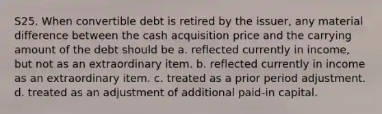 S25. When convertible debt is retired by the issuer, any material difference between the cash acquisition price and the carrying amount of the debt should be a. reflected currently in income, but not as an extraordinary item. b. reflected currently in income as an extraordinary item. c. treated as a prior period adjustment. d. treated as an adjustment of additional paid-in capital.