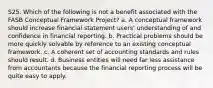 S25. Which of the following is not a benefit associated with the FASB Conceptual Framework Project? a. A conceptual framework should increase financial statement users' understanding of and confidence in financial reporting. b. Practical problems should be more quickly solvable by reference to an existing conceptual framework. c. A coherent set of accounting standards and rules should result. d. Business entities will need far less assistance from accountants because the financial reporting process will be quite easy to apply.