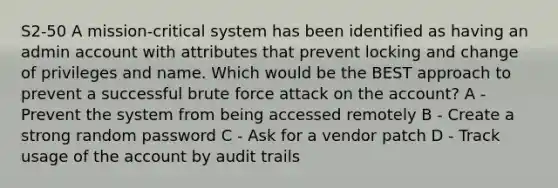 S2-50 A mission-critical system has been identified as having an admin account with attributes that prevent locking and change of privileges and name. Which would be the BEST approach to prevent a successful brute force attack on the account? A - Prevent the system from being accessed remotely B - Create a strong random password C - Ask for a vendor patch D - Track usage of the account by audit trails