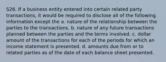 S26. If a business entity entered into certain related party transactions, it would be required to disclose all of the following information except the a. nature of the relationship between the parties to the transactions. b. nature of any future transactions planned between the parties and the terms involved. c. dollar amount of the transactions for each of the periods for which an income statement is presented. d. amounts due from or to related parties as of the date of each balance sheet presented.