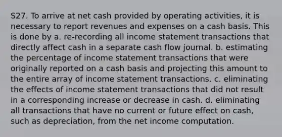 S27. To arrive at net cash provided by operating activities, it is necessary to report revenues and expenses on a cash basis. This is done by a. re-recording all income statement transactions that directly affect cash in a separate cash flow journal. b. estimating the percentage of income statement transactions that were originally reported on a cash basis and projecting this amount to the entire array of income statement transactions. c. eliminating the effects of income statement transactions that did not result in a corresponding increase or decrease in cash. d. eliminating all transactions that have no current or future effect on cash, such as depreciation, from the net income computation.