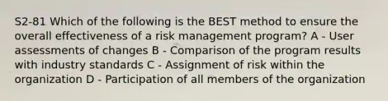 S2-81 Which of the following is the BEST method to ensure the overall effectiveness of a risk management program? A - User assessments of changes B - Comparison of the program results with industry standards C - Assignment of risk within the organization D - Participation of all members of the organization