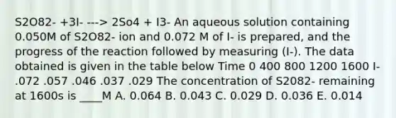 S2O82- +3I- ---> 2So4 + I3- An aqueous solution containing 0.050M of S2O82- ion and 0.072 M of I- is prepared, and the progress of the reaction followed by measuring (I-). The data obtained is given in the table below Time 0 400 800 1200 1600 I- .072 .057 .046 .037 .029 The concentration of S2082- remaining at 1600s is ____M A. 0.064 B. 0.043 C. 0.029 D. 0.036 E. 0.014