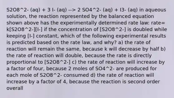 S2O8^2- (aq) + 3 I- (aq) --> 2 SO4^2- (aq) + I3- (aq) in aqueous solution, the reaction represented by the balanced equation shown above has the experimentally determined rate law: rate= k[S2O8^2-][I-] if the concentration of [S2O8^2-] is doubled while keeping [I-] constant, which of the following experimental results is predicted based on the rate law, and why? a) the rate of reaction will remain the same, because k will decrease by half b) the rate of reaction will double, because the rate is directly proportional to [S2O8^2-] c) the rate of reaction will increase by a factor of four, because 2 moles of SO4^2- are produced for each mole of S2O8^2- consumed d) the rate of reaction will increase by a factor of 4, because the reaction is second order overall