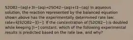 S2O82−(aq)+3I−(aq)→2SO42−(aq)+I3−(aq) In aqueous solution, the reaction represented by the balanced equation shown above has the experimentally determined rate law: rate=k[S2O82−][I−]. If the concentration of [S2O82−] is doubled while keeping [I−] constant, which of the following experimental results is predicted based on the rate law, and why?