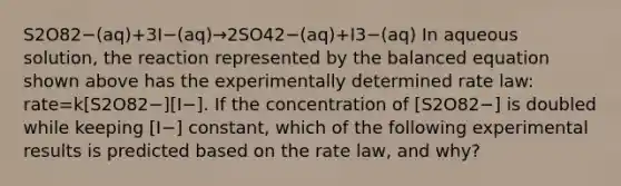 S2O82−(aq)+3I−(aq)→2SO42−(aq)+I3−(aq) In aqueous solution, the reaction represented by the balanced equation shown above has the experimentally determined rate law: rate=k[S2O82−][I−]. If the concentration of [S2O82−] is doubled while keeping [I−] constant, which of the following experimental results is predicted based on the rate law, and why?