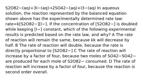 S2O82−(aq)+3I−(aq)→2SO42−(aq)+I3−(aq) In aqueous solution, the reaction represented by the balanced equation shown above has the experimentally determined rate law: rate=k[S2O82−][I−]. If the concentration of [S2O82−] is doubled while keeping [I−] constant, which of the following experimental results is predicted based on the rate law, and why? A The rate of reaction will remain the same, because kk will decrease by half. B The rate of reaction will double, because the rate is directly proportional to [S2O82−] C The rate of reaction will increase by a factor of four, because two moles of SO42−SO42− are produced for each mole of S2O82− consumed. D The rate of reaction will increase by a factor of four, because the reaction is second order overall.