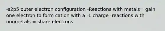 -s2p5 outer electron configuration -Reactions with metals= gain one electron to form cation with a -1 charge -reactions with nonmetals = share electrons