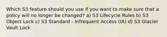 Which S3 feature should you use if you want to make sure that a policy will no longer be changed? a) S3 Lifecycle Rules b) S3 Object Lock c) S3 Standard - Infrequent Access (IA) d) S3 Glacier Vault Lock