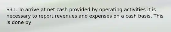 S31. To arrive at net cash provided by operating activities it is necessary to report revenues and expenses on a cash basis. This is done by