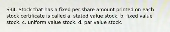 S34. Stock that has a fixed per-share amount printed on each stock certificate is called a. stated value stock. b. fixed value stock. c. uniform value stock. d. par value stock.