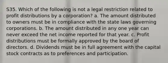 S35. Which of the following is not a legal restriction related to profit distributions by a corporation? a. The amount distributed to owners must be in compliance with the state laws governing corporations. b. The amount distributed in any one year can never exceed the net income reported for that year. c. Profit distributions must be formally approved by the board of directors. d. Dividends must be in full agreement with the capital stock contracts as to preferences and participation.