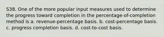 S38. One of the more popular input measures used to determine the progress toward completion in the percentage-of-completion method is a. revenue-percentage basis. b. cost-percentage basis. c. progress completion basis. d. cost-to-cost basis.