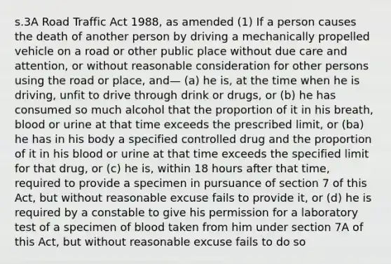 s.3A Road Traffic Act 1988, as amended (1) If a person causes the death of another person by driving a mechanically propelled vehicle on a road or other public place without due care and attention, or without reasonable consideration for other persons using the road or place, and— (a) he is, at the time when he is driving, unfit to drive through drink or drugs, or (b) he has consumed so much alcohol that the proportion of it in his breath, blood or urine at that time exceeds the prescribed limit, or (ba) he has in his body a specified controlled drug and the proportion of it in his blood or urine at that time exceeds the specified limit for that drug, or (c) he is, within 18 hours after that time, required to provide a specimen in pursuance of section 7 of this Act, but without reasonable excuse fails to provide it, or (d) he is required by a constable to give his permission for a laboratory test of a specimen of blood taken from him under section 7A of this Act, but without reasonable excuse fails to do so