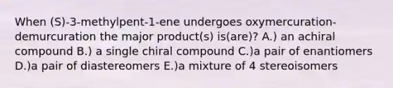 When (S)-3-methylpent-1-ene undergoes oxymercuration-demurcuration the major product(s) is(are)? A.) an achiral compound B.) a single chiral compound C.)a pair of enantiomers D.)a pair of diastereomers E.)a mixture of 4 stereoisomers