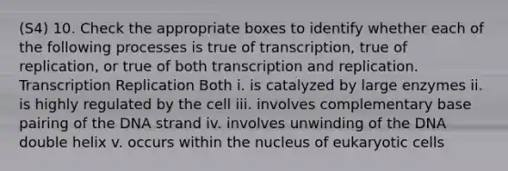 (S4) 10. Check the appropriate boxes to identify whether each of the following processes is true of transcription, true of replication, or true of both transcription and replication. Transcription Replication Both i. is catalyzed by large enzymes ii. is highly regulated by the cell iii. involves complementary base pairing of the DNA strand iv. involves unwinding of the DNA double helix v. occurs within the nucleus of <a href='https://www.questionai.com/knowledge/kb526cpm6R-eukaryotic-cells' class='anchor-knowledge'>eukaryotic cells</a>