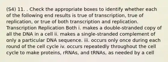 (S4) 11. . Check the appropriate boxes to identify whether each of the following end results is true of transcription, true of replication, or true of both transcription and replication. Transcription Replication Both i. makes a double-stranded copy of all the DNA in a cell ii. makes a single-stranded complement of only a particular DNA sequence. iii. occurs only once during each round of the cell cycle iv. occurs repeatedly throughout the cell cycle to make proteins, rRNAs, and tRNAs, as needed by a cell