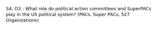 S4, O3 - What role do political action committees and SuperPACs play in the US political system? (PACs, Super PACs, 527 Organizations)