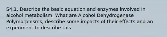 S4.1. Describe the basic equation and enzymes involved in alcohol metabolism. What are Alcohol Dehydrogenase Polymorphisms, describe some impacts of their effects and an experiment to describe this