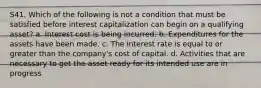 S41. Which of the following is not a condition that must be satisfied before interest capitalization can begin on a qualifying asset? a. Interest cost is being incurred. b. Expenditures for the assets have been made. c. The interest rate is equal to or greater than the company's cost of capital. d. Activities that are necessary to get the asset ready for its intended use are in progress