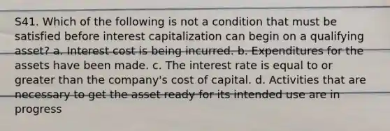 S41. Which of the following is not a condition that must be satisfied before interest capitalization can begin on a qualifying asset? a. Interest cost is being incurred. b. Expenditures for the assets have been made. c. The interest rate is equal to or greater than the company's cost of capital. d. Activities that are necessary to get the asset ready for its intended use are in progress