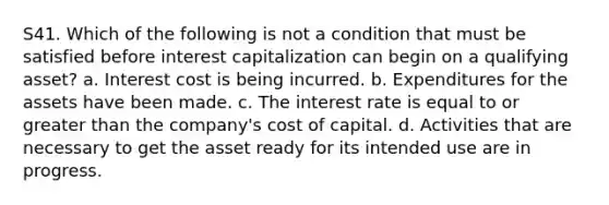 S41. Which of the following is not a condition that must be satisfied before interest capitalization can begin on a qualifying asset? a. Interest cost is being incurred. b. Expenditures for the assets have been made. c. The interest rate is equal to or greater than the company's cost of capital. d. Activities that are necessary to get the asset ready for its intended use are in progress.