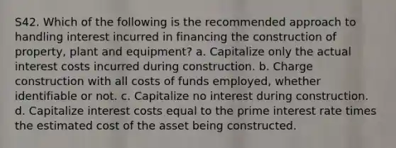 S42. Which of the following is the recommended approach to handling interest incurred in financing the construction of property, plant and equipment? a. Capitalize only the actual interest costs incurred during construction. b. Charge construction with all costs of funds employed, whether identifiable or not. c. Capitalize no interest during construction. d. Capitalize interest costs equal to the prime interest rate times the estimated cost of the asset being constructed.