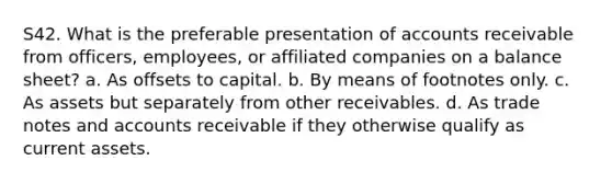 S42. What is the preferable presentation of accounts receivable from officers, employees, or affiliated companies on a balance sheet? a. As offsets to capital. b. By means of footnotes only. c. As assets but separately from other receivables. d. As trade notes and accounts receivable if they otherwise qualify as current assets.