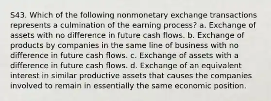 S43. Which of the following nonmonetary exchange transactions represents a culmination of the earning process? a. Exchange of assets with no difference in future cash flows. b. Exchange of products by companies in the same line of business with no difference in future cash flows. c. Exchange of assets with a difference in future cash flows. d. Exchange of an equivalent interest in similar productive assets that causes the companies involved to remain in essentially the same economic position.