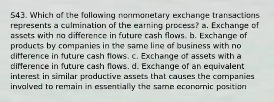 S43. Which of the following nonmonetary exchange transactions represents a culmination of the earning process? a. Exchange of assets with no difference in future cash flows. b. Exchange of products by companies in the same line of business with no difference in future cash flows. c. Exchange of assets with a difference in future cash flows. d. Exchange of an equivalent interest in similar productive assets that causes the companies involved to remain in essentially the same economic position