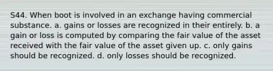 S44. When boot is involved in an exchange having commercial substance. a. gains or losses are recognized in their entirely. b. a gain or loss is computed by comparing the fair value of the asset received with the fair value of the asset given up. c. only gains should be recognized. d. only losses should be recognized.