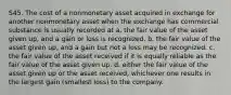 S45. The cost of a nonmonetary asset acquired in exchange for another nonmonetary asset when the exchange has commercial substance is usually recorded at a. the fair value of the asset given up, and a gain or loss is recognized. b. the fair value of the asset given up, and a gain but not a loss may be recognized. c. the fair value of the asset received if it is equally reliable as the fair value of the asset given up. d. either the fair value of the asset given up or the asset received, whichever one results in the largest gain (smallest loss) to the company.