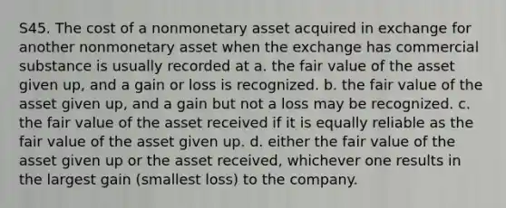 S45. The cost of a nonmonetary asset acquired in exchange for another nonmonetary asset when the exchange has commercial substance is usually recorded at a. the fair value of the asset given up, and a gain or loss is recognized. b. the fair value of the asset given up, and a gain but not a loss may be recognized. c. the fair value of the asset received if it is equally reliable as the fair value of the asset given up. d. either the fair value of the asset given up or the asset received, whichever one results in the largest gain (smallest loss) to the company.